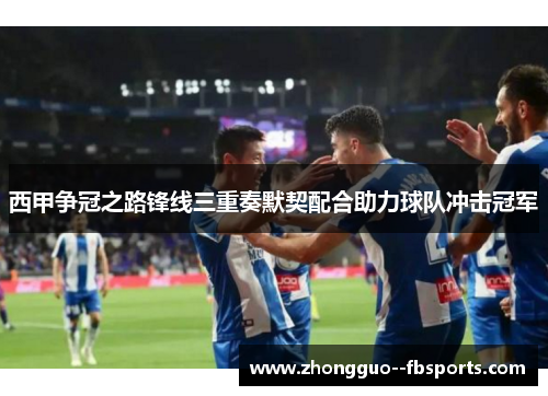 西甲争冠之路锋线三重奏默契配合助力球队冲击冠军