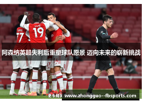 阿森纳英超失利后重塑球队愿景 迈向未来的崭新挑战