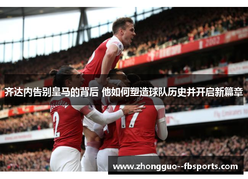 齐达内告别皇马的背后 他如何塑造球队历史并开启新篇章