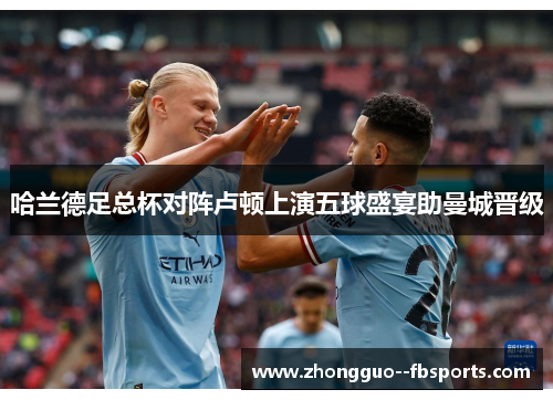 哈兰德足总杯对阵卢顿上演五球盛宴助曼城晋级